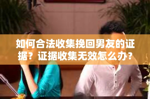 如何合法收集挽回男友的证据？证据收集无效怎么办？