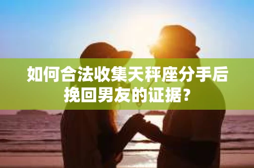 如何合法收集天秤座分手后挽回男友的证据？