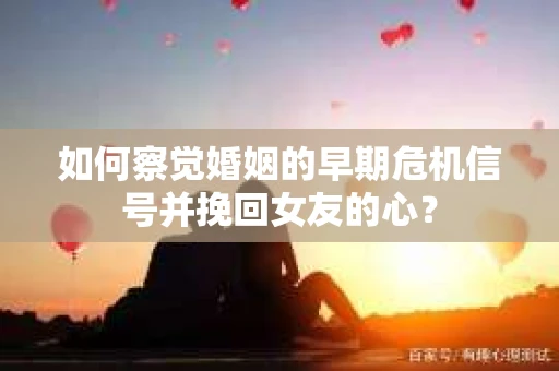 如何察觉婚姻的早期危机信号并挽回女友的心？