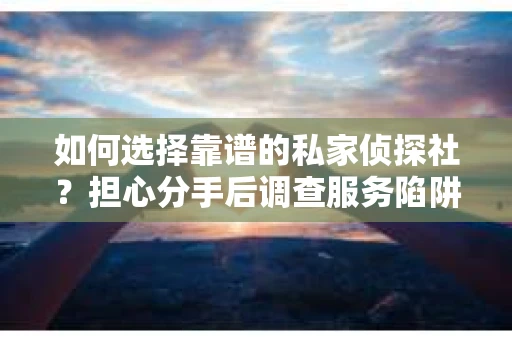 如何选择靠谱的私家侦探社？担心分手后调查服务陷阱怎么办？