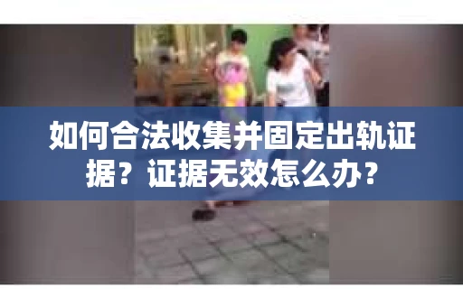 如何合法收集并固定出轨证据？证据无效怎么办？
