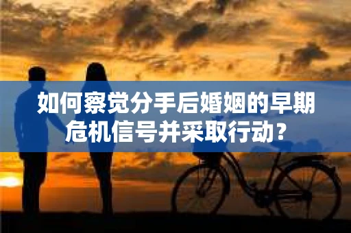 如何察觉分手后婚姻的早期危机信号并采取行动？