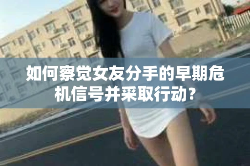 如何察觉女友分手的早期危机信号并采取行动？