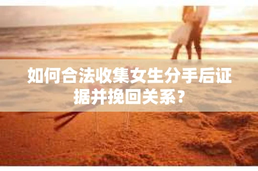 如何合法收集女生分手后证据并挽回关系？