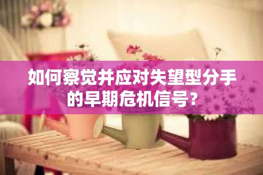 如何察觉并应对失望型分手的早期危机信号? 如何察觉并应对失望型分手的早期危机信号?