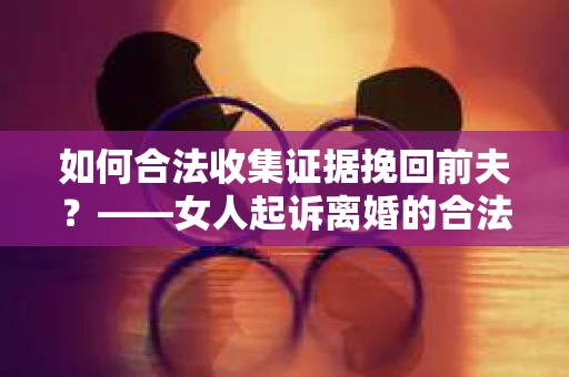 如何合法收集证据挽回前夫？——女人起诉离婚的合法取证策略