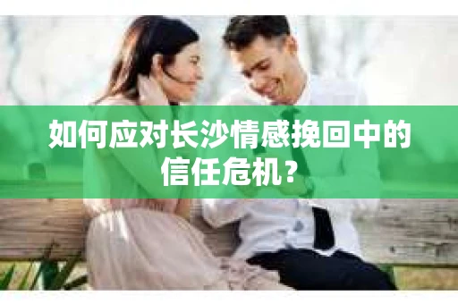 如何应对长沙情感挽回中的信任危机？
