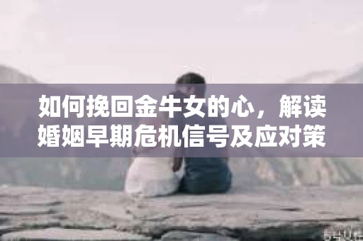 如何挽回金牛女的心,解读婚姻早期危机信号及应对策略 如何挽回金牛女的心,解读婚姻早期危机信号及应对策略