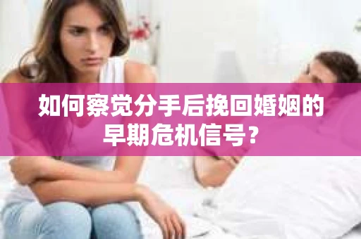 如何察觉分手后挽回婚姻的早期危机信号？