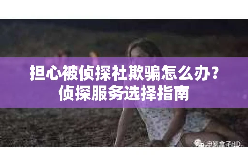 担心被侦探社欺骗怎么办？侦探服务选择指南
