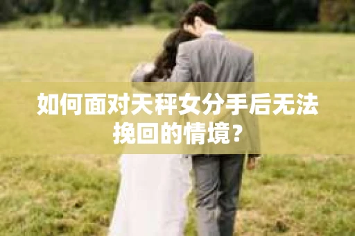 如何面对天秤女分手后无法挽回的情境？