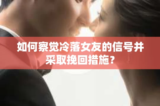 如何察觉冷落女友的信号并采取挽回措施？