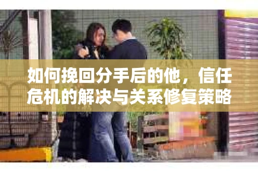 如何挽回分手后的他，信任危机的解决与关系修复策略
