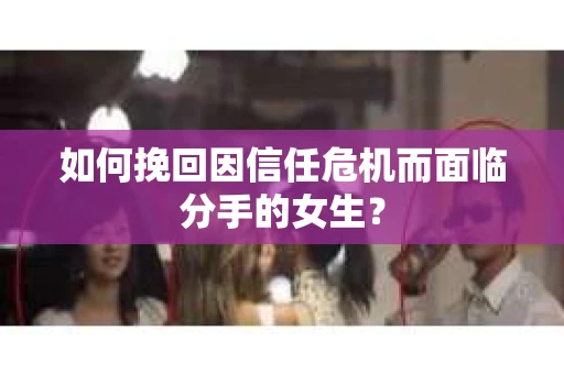 如何挽回因信任危机而面临分手的女生？