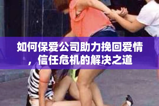 如何保爱公司助力挽回爱情，信任危机的解决之道