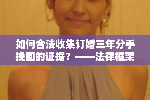 如何合法收集订婚三年分手挽回的证据？——法律框架下的有效证据收集方案
