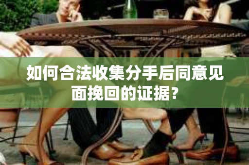 如何合法收集分手后同意见面挽回的证据？