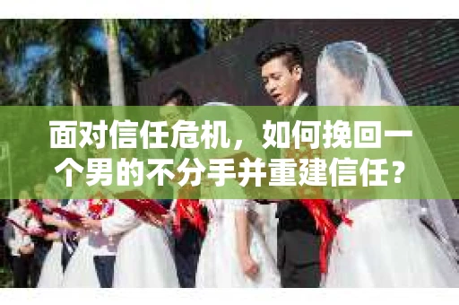 面对信任危机，如何挽回一个男的不分手并重建信任？