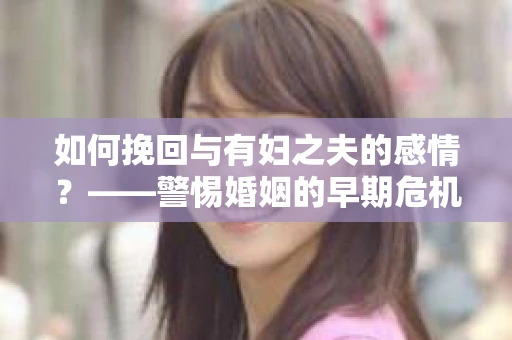 如何挽回与有妇之夫的感情？——警惕婚姻的早期危机信号