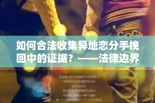 如何合法收集异地恋分手挽回中的证据？——法律边界内的取证策略