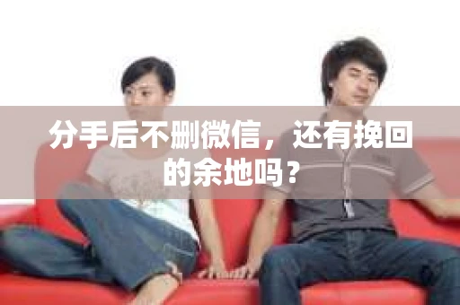 分手后不删微信，还有挽回的余地吗？