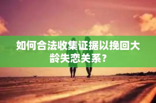 如何合法收集证据以挽回大龄失恋关系? 如何合法收集证据以挽回大龄失恋关系?