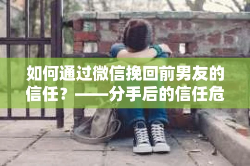 如何通过微信挽回前男友的信任？——分手后的信任危机解决方案
