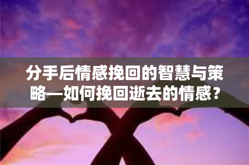 分手后情感挽回的智慧与策略—如何挽回逝去的情感？