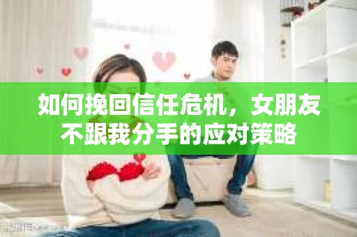 如何挽回信任危机，女朋友不跟我分手的应对策略