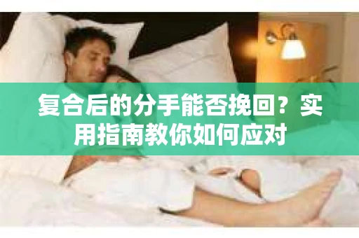 复合后的分手能否挽回？实用指南教你如何应对